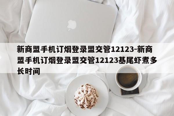 新商盟手机订烟登录盟交管12123-新商盟手机订烟登录盟交管12123基尾虾煮多长时间